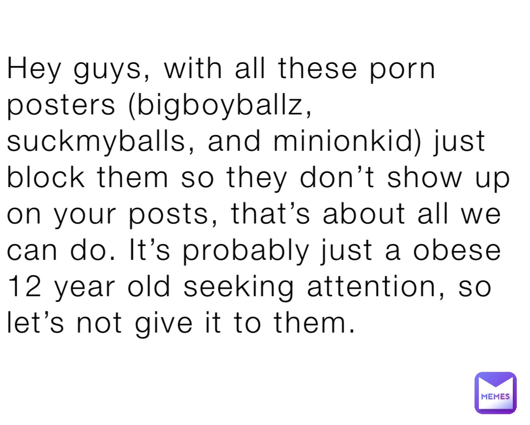 Hey guys, with all these porn posters (bigboyballz, suckmyballs, and minionkid) just block them so they don’t show up on your posts, that’s about all we can do. It’s probably just a obese 12 year old seeking attention, so let’s not give it to them.