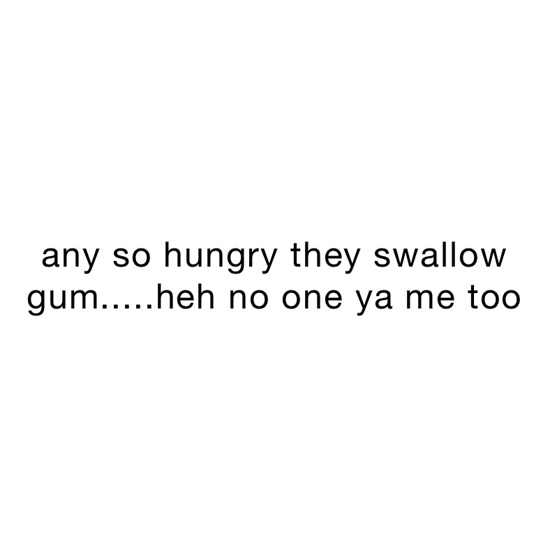 any so hungry they swallow gum.....heh no one ya me too