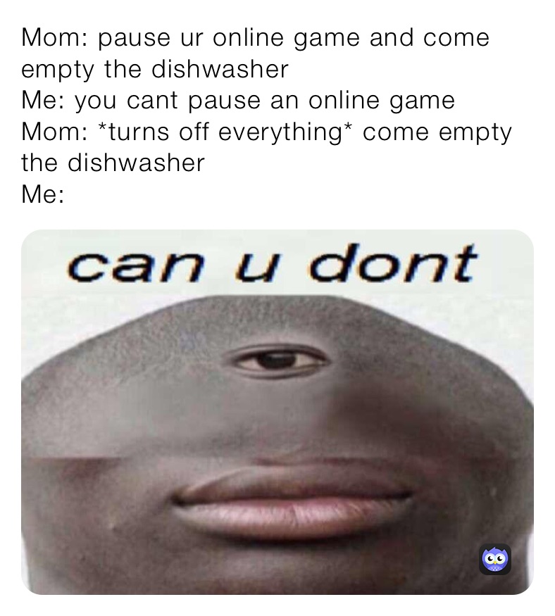 Mom: pause ur online game and come empty the dishwasher 
Me: you cant pause an online game
Mom: *turns off everything* come empty the dishwasher 
Me: