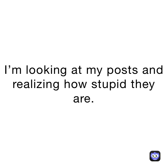 I’m looking at my posts and realizing how stupid they are.