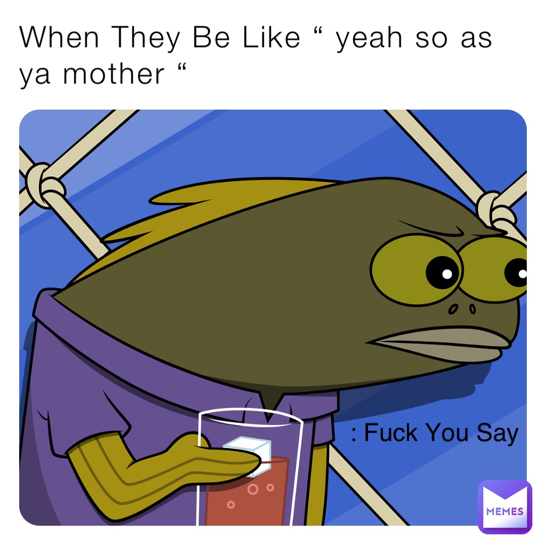 When They Be Like “ yeah so as ya mother “ : Fuck You Say