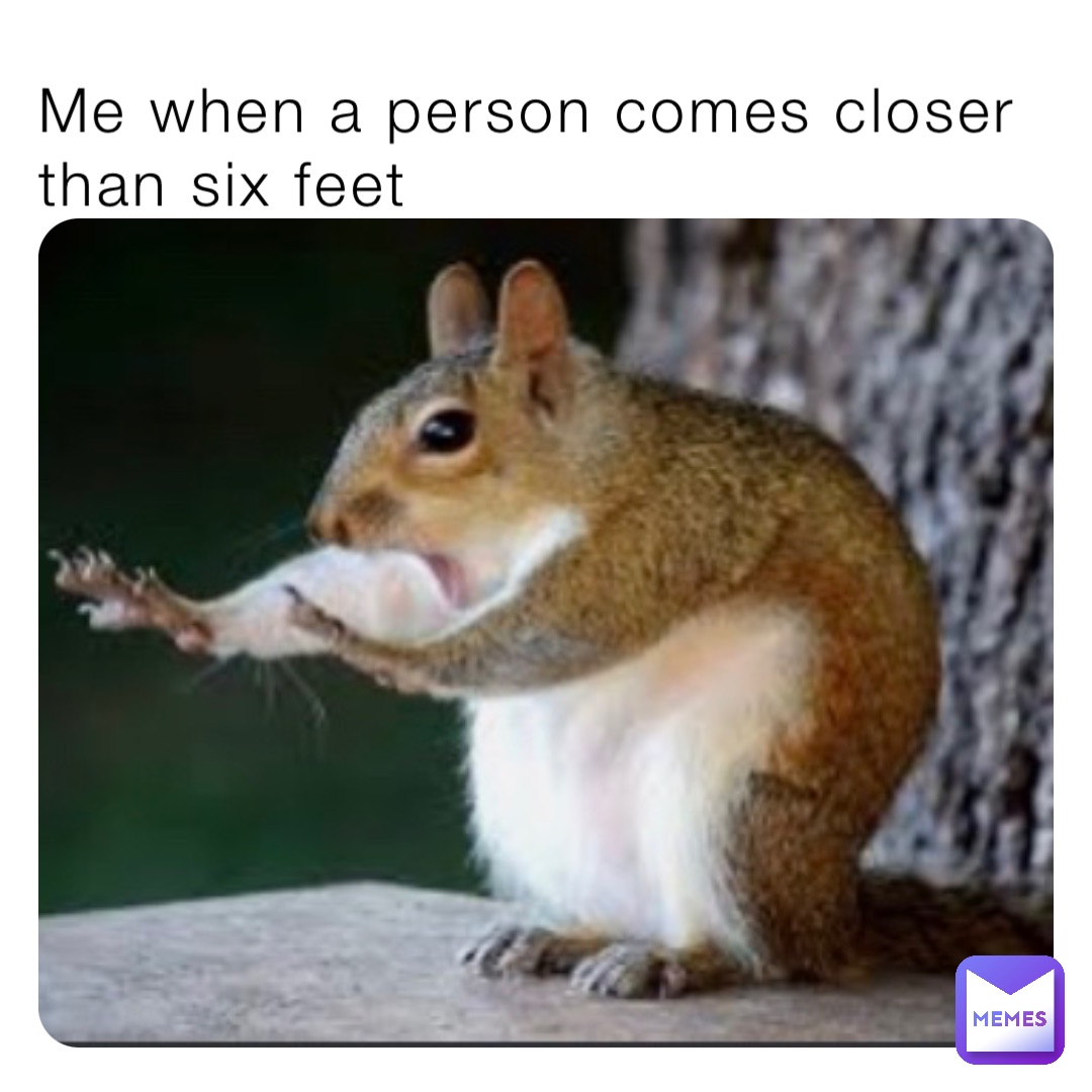 Me when a person comes closer than six feet