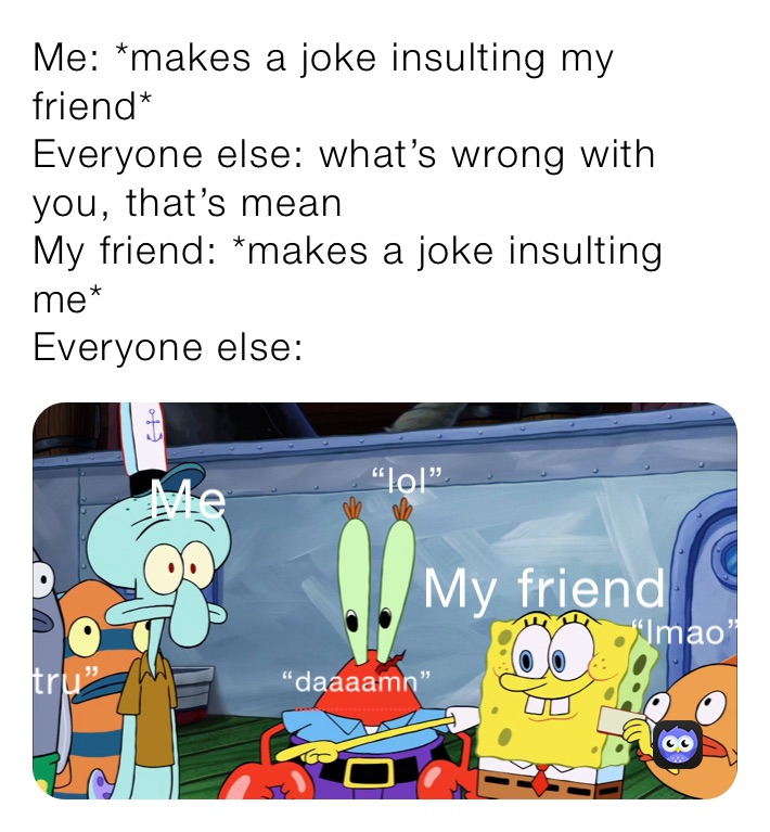 Me: *makes a joke insulting my friend*
Everyone else: what’s wrong with you, that’s mean
My friend: *makes a joke insulting me*
Everyone else: