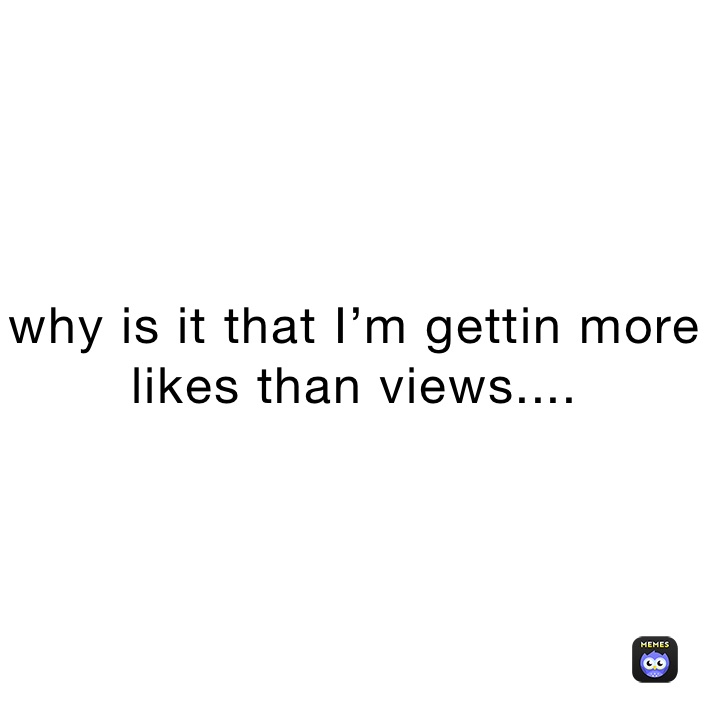 why is it that I’m gettin more likes than views....