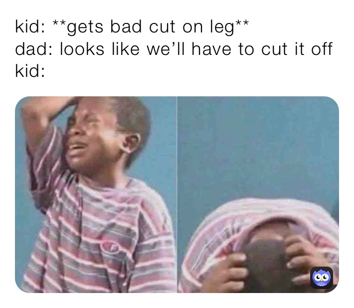 kid: **gets bad cut on leg**
dad: looks like we’ll have to cut it off
kid: