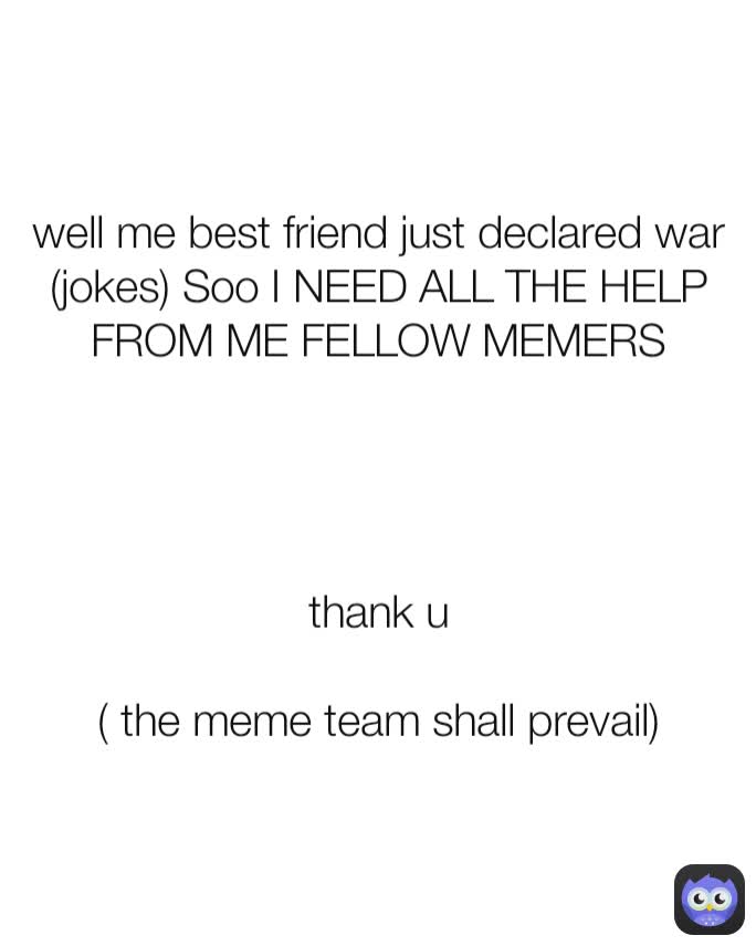 well me best friend just declared war (jokes) Soo I NEED ALL THE HELP FROM ME FELLOW MEMERS




thank u

( the meme team shall prevail)