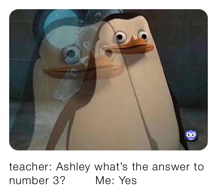 teacher: (your name) what’s the answer to number 3? teacher: Ashley what’s the answer to number 3?        Me: Yes
