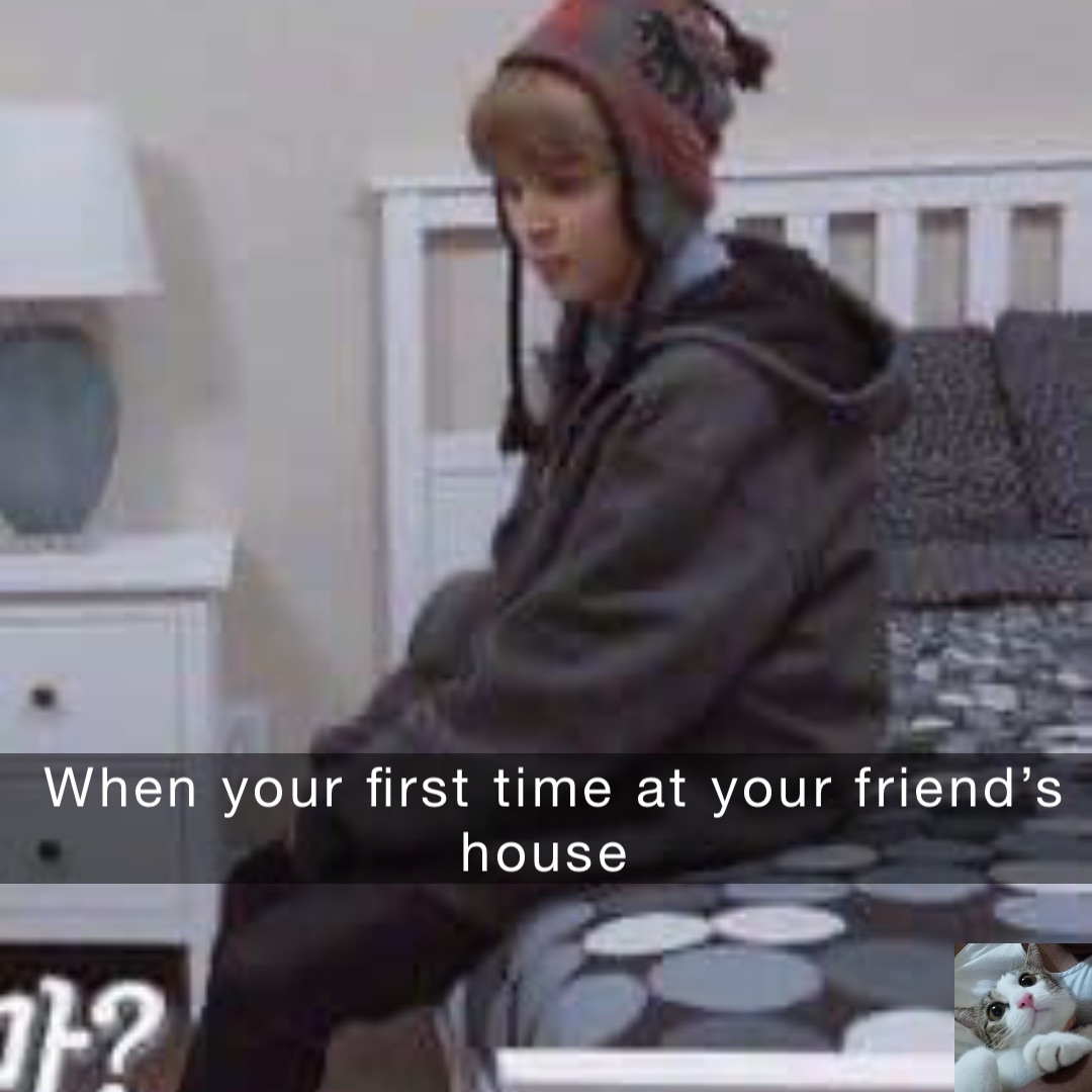 When your first time at your friend’s house