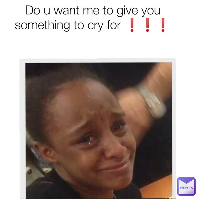 Do U Want Me To Give You Something To Cry For Me Me Keke Memes