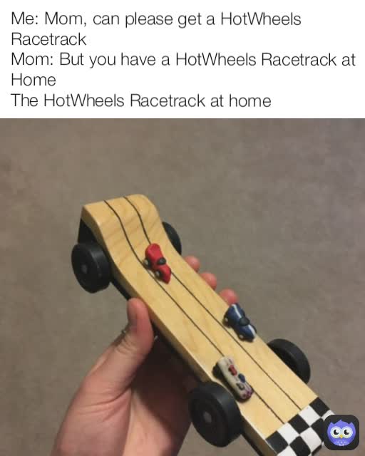 Me: Mom, can please get a HotWheels Racetrack
Mom: But you have a HotWheels Racetrack at Home
The HotWheels Racetrack at home