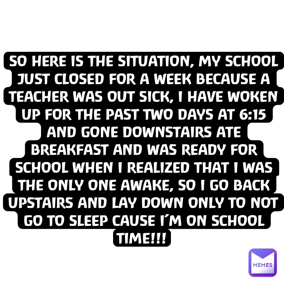 So here is the situation, my school just closed for a week because a teacher was out sick, I have woken up for the past two days at 6:15 and gone downstairs ate breakfast and was ready for school when I realized that I was the only one awake, so I go back upstairs and lay down only to not go to sleep cause I’m on school time!!!