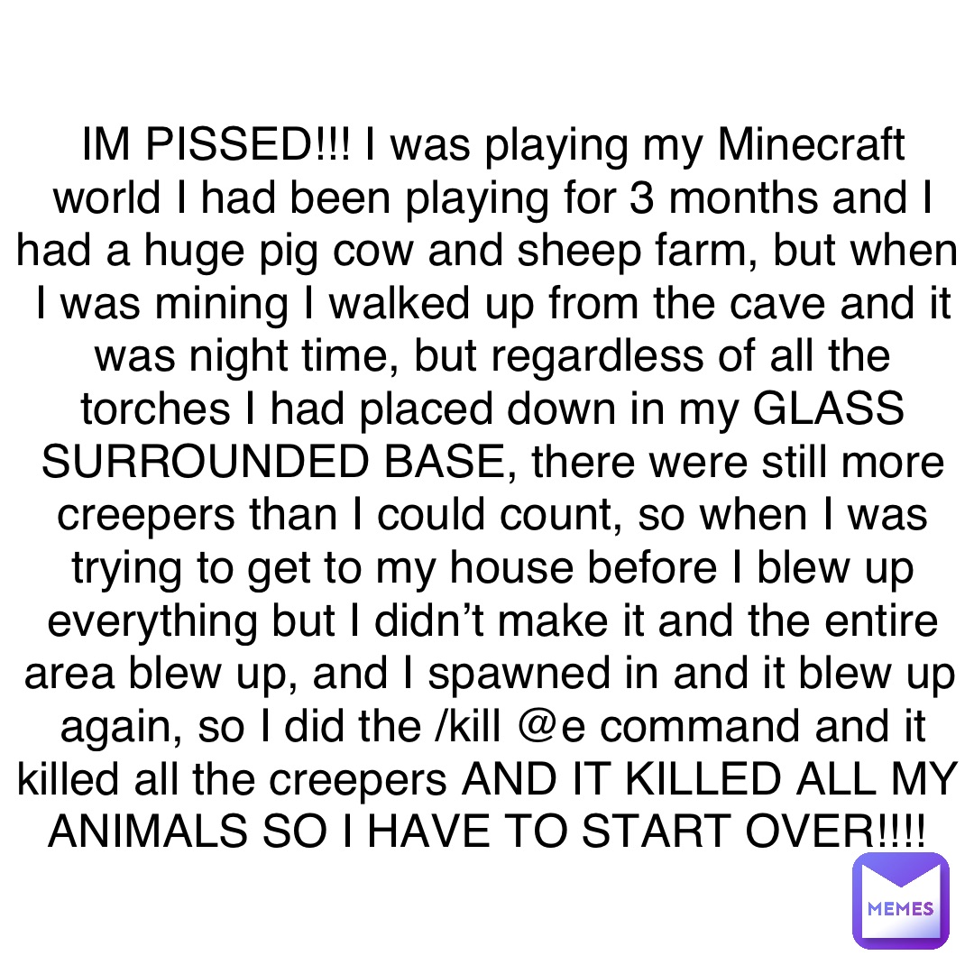 IM PISSED!!! I was playing my Minecraft world I had been playing for 3 months and I had a huge pig cow and sheep farm, but when I was mining I walked up from the cave and it was night time, but regardless of all the torches I had placed down in my GLASS SURROUNDED BASE, there were still more creepers than I could count, so when I was trying to get to my house before I blew up everything but I didn’t make it and the entire area blew up, and I spawned in and it blew up again, so I did the /kill @e command and it killed all the creepers AND IT KILLED ALL MY ANIMALS SO I HAVE TO START OVER!!!!