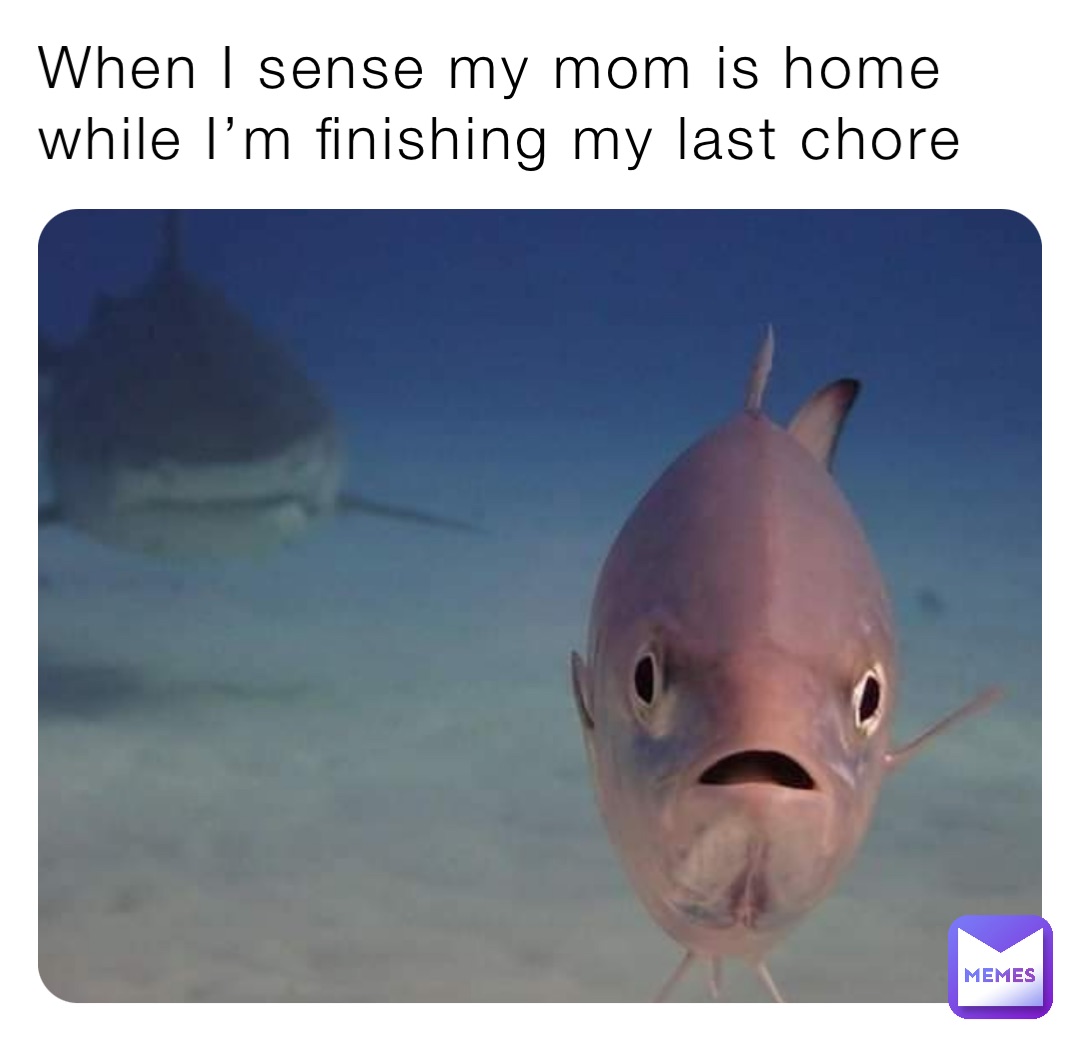When I sense my mom is home while I’m finishing my last chore