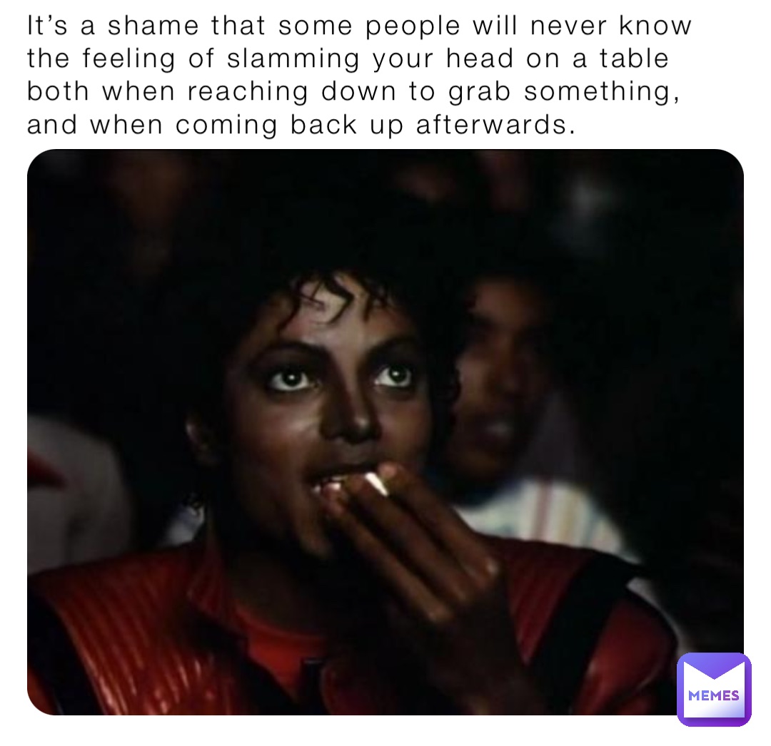 It’s a shame that some people will never know the feeling of slamming your head on a table both when reaching down to grab something, and when coming back up afterwards.