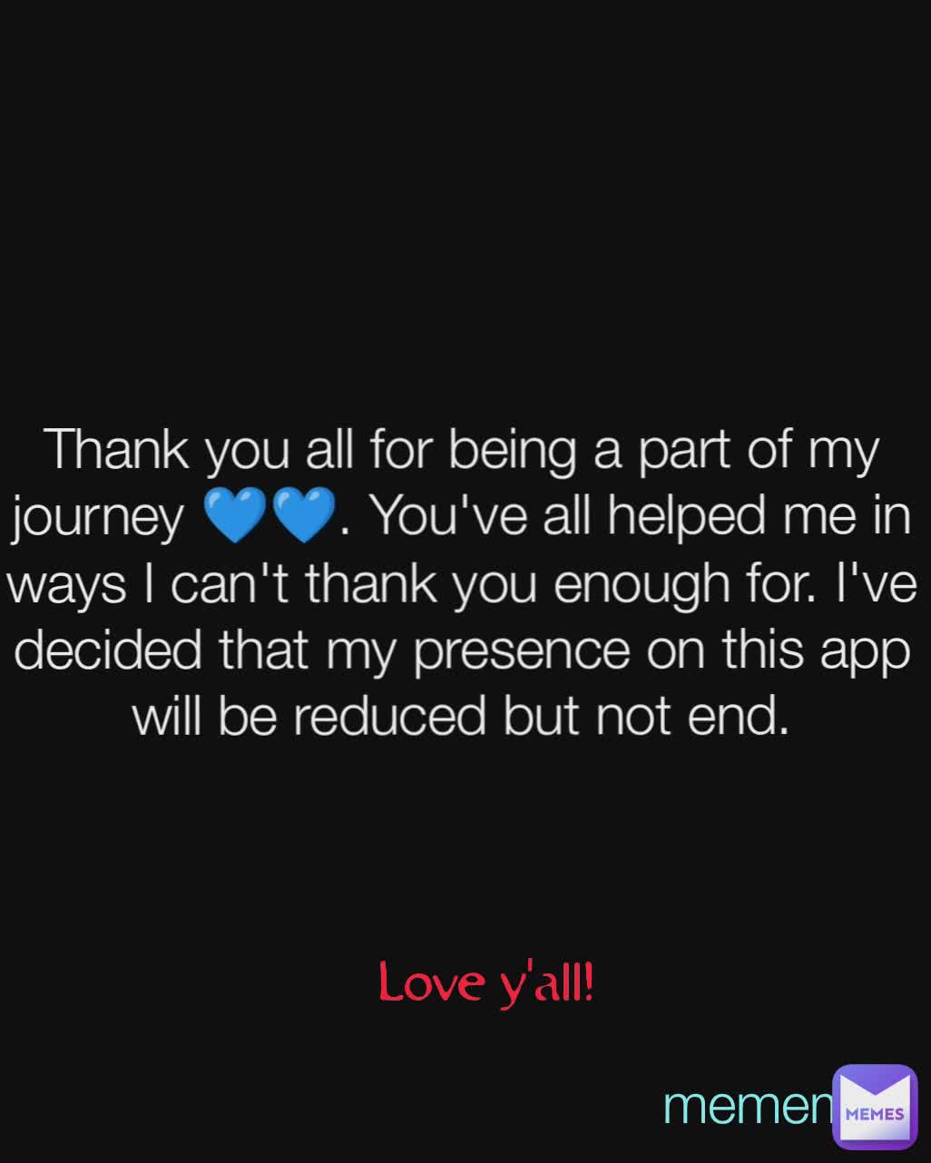 love y'all 💙🍫 Love y'all! Thank you all for being a part of my journey 💙💙. You've all helped me in ways I can't thank you enough for. I've decided that my presence on this app will be reduced but not end. Love y'all! mememan