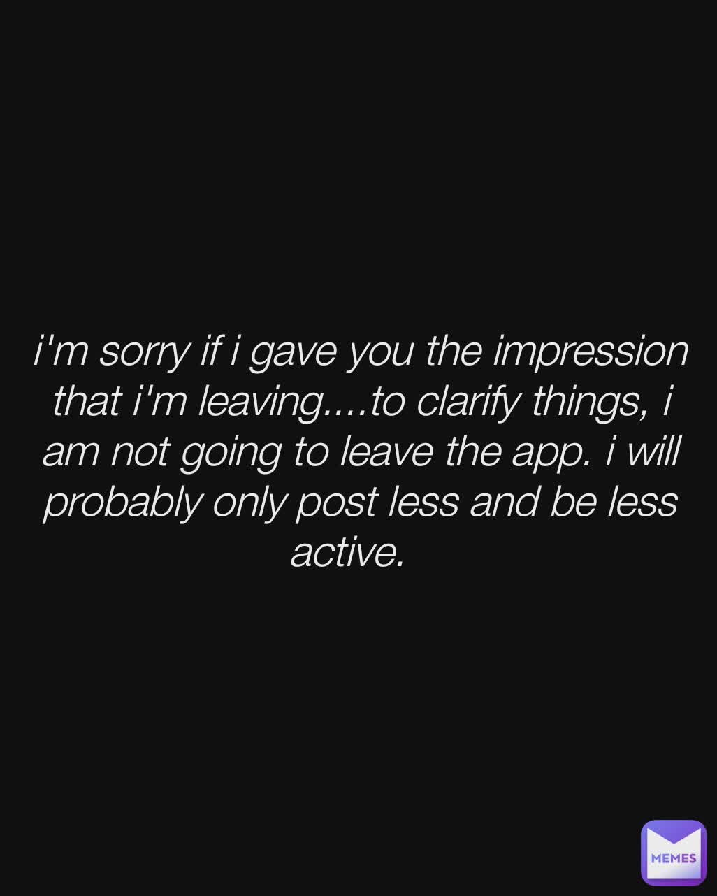 i'm sorry if i gave you the impression that i'm leaving....to clarify things, i am not going to leave the app. i will probably only post less and be less active.