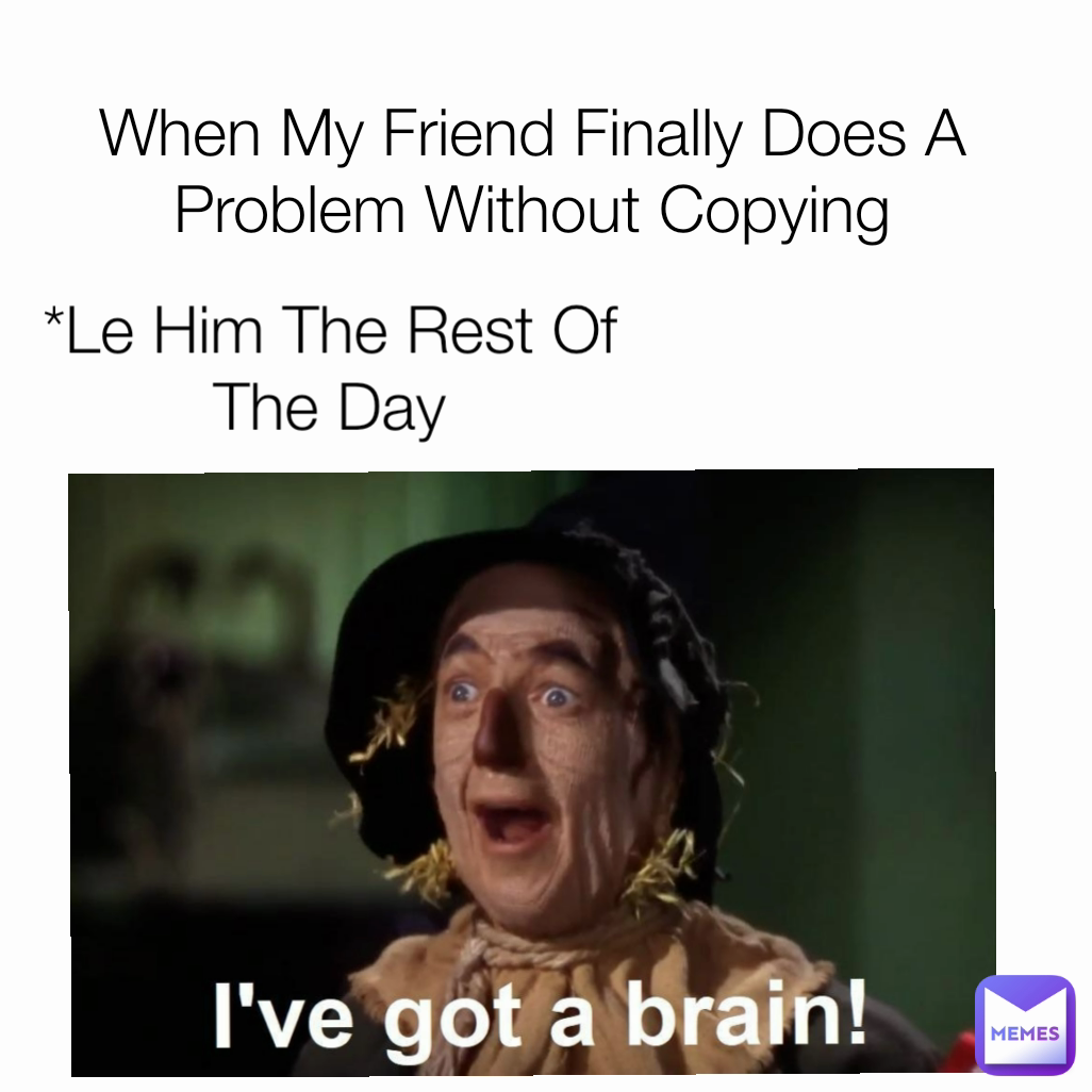 *Le Him The Rest Of The Day When My Friend Finally Does A Problem Without Copying
