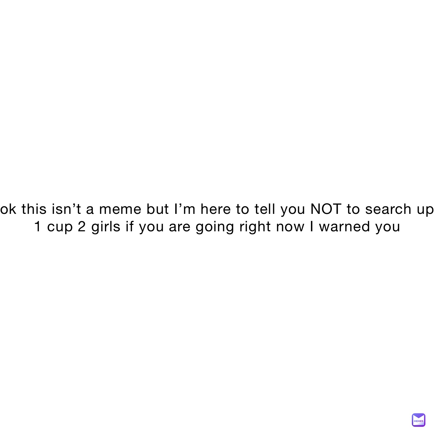 ok this isn’t a meme but I’m here to tell you NOT to search up 1 cup 2 girls if you are going right now I warned you