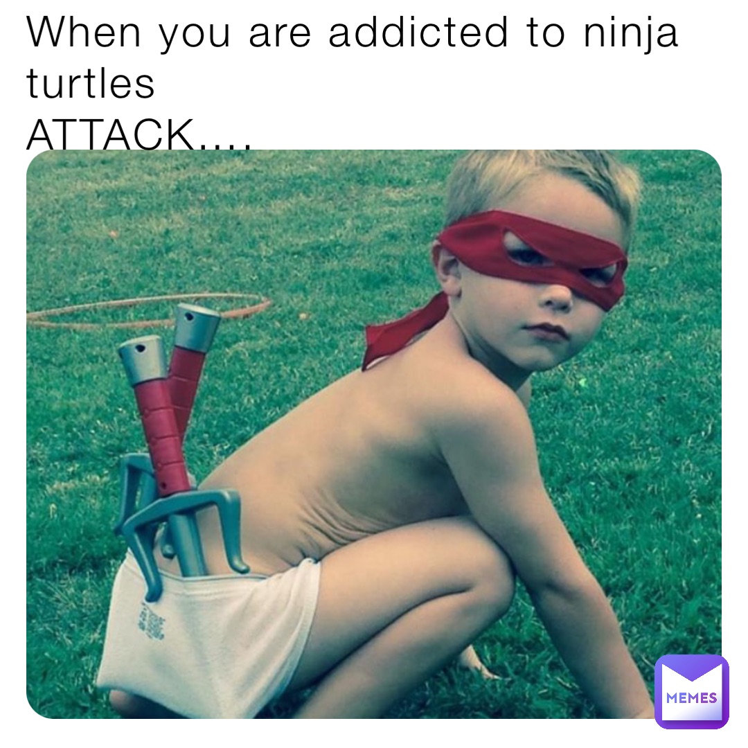 When you are addicted to ninja turtles 
ATTACK….