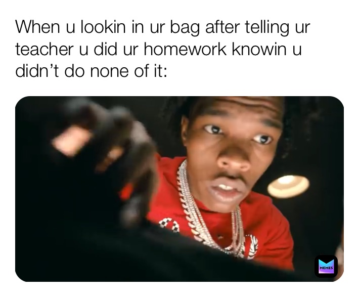 When u lookin in ur bag after telling ur teacher u did ur homework knowin u didn’t do none of it: