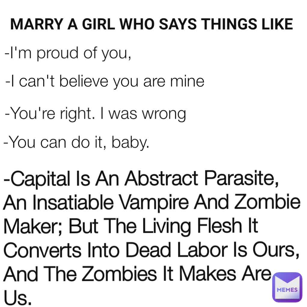 -I'm proud of you,  -I can't believe you are mine -You can do it, baby.  -You're right. I was wrong -Capital Is An Abstract Parasite, An Insatiable Vampire And Zombie Maker; But The Living Flesh It Converts Into Dead Labor Is Ours, And The Zombies It Makes Are Us. MARRY A GIRL WHO SAYS THINGS LIKE