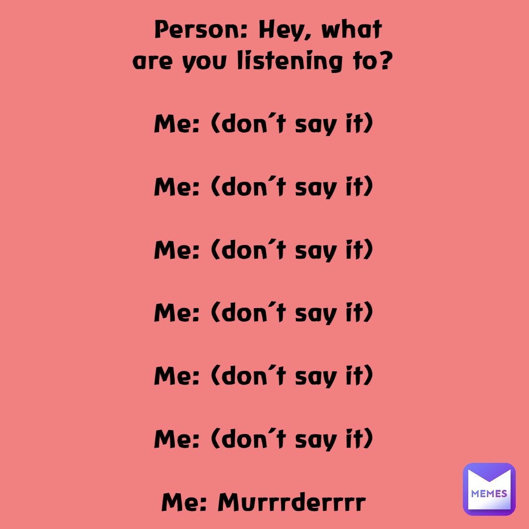 Person: Hey, what are you listening to?

Me: (don’t say it)

Me: (don’t say it)

Me: (don’t say it)

Me: (don’t say it)

Me: (don’t say it)

Me: (don’t say it)

Me: Murrrderrrr