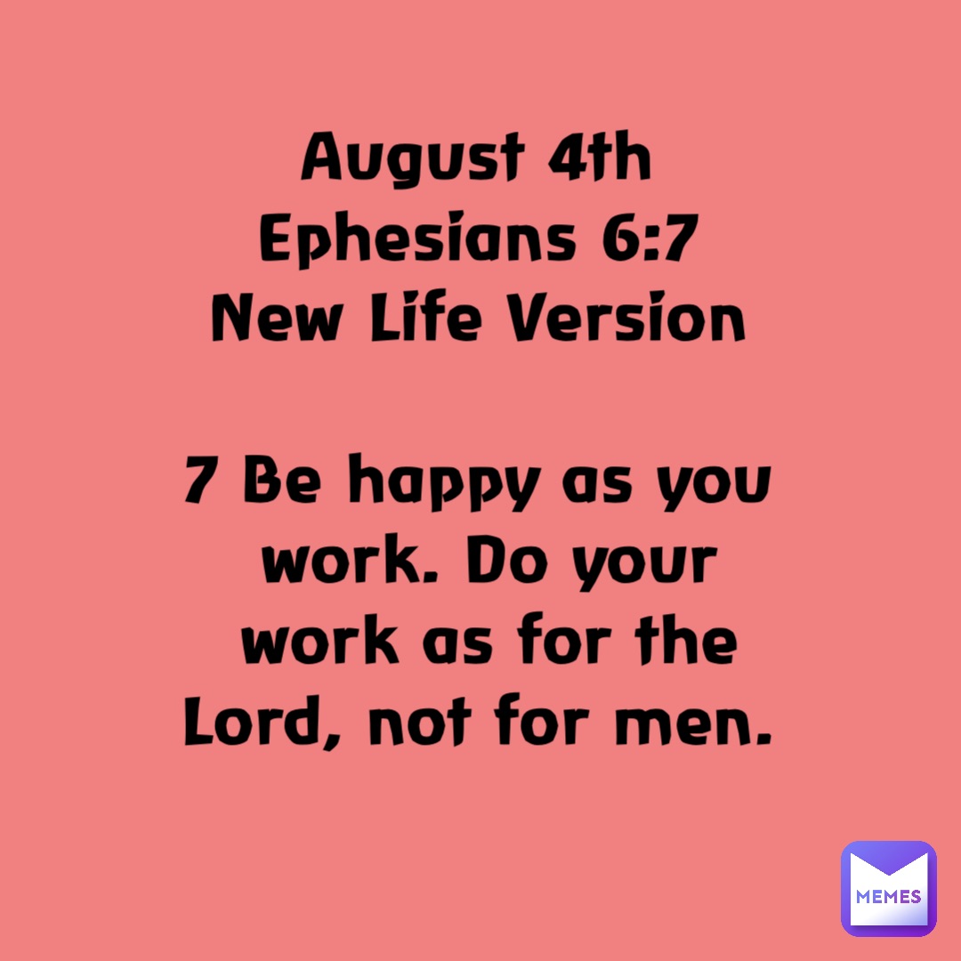 August 4th
Ephesians 6:7
New Life Version

7 Be happy as you work. Do your work as for the Lord, not for men.