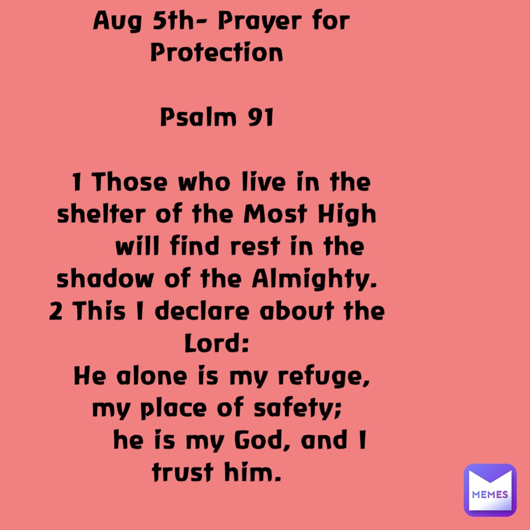 Aug 5th- Prayer for Protection

Psalm 91

1 Those who live in the shelter of the Most High
    will find rest in the shadow of the Almighty.
2 This I declare about the Lord:
He alone is my refuge, my place of safety;
    he is my God, and I trust him.