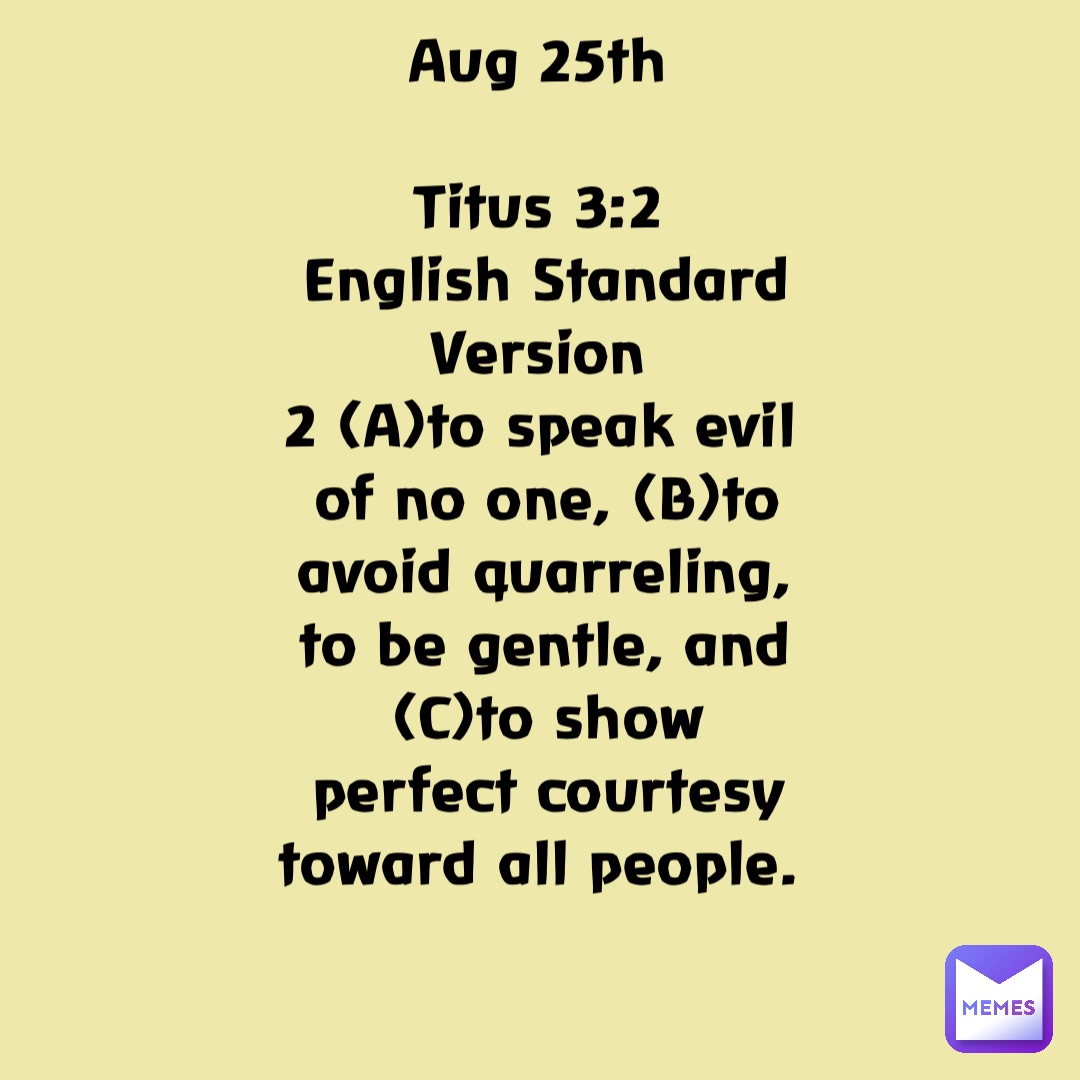 Aug 25th

Titus 3:2
English Standard Version
2 (A)to speak evil of no one, (B)to avoid quarreling, to be gentle, and (C)to show perfect courtesy toward all people.