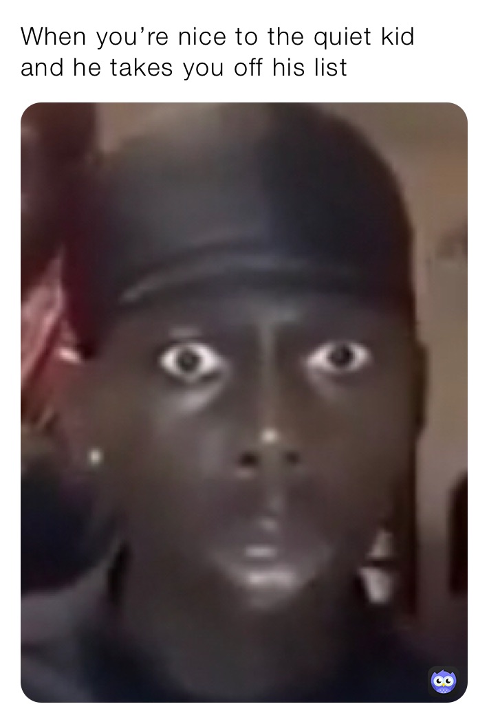 When you’re nice to the quiet kid and he takes you off his list