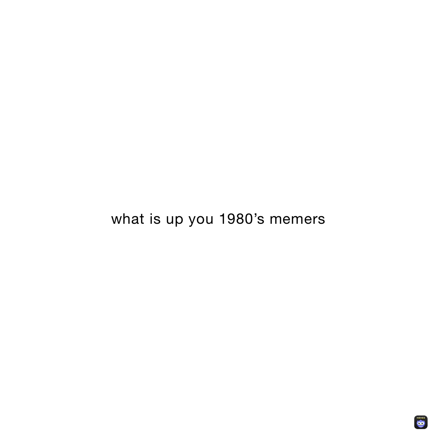 what is up you 1980’s memers 