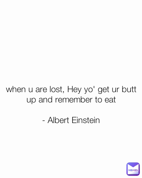 when u are lost, Hey yo' get ur butt up and remember to eat

- Albert Einstein