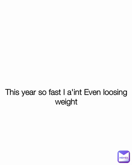 This year so fast I a'int Even loosing weight