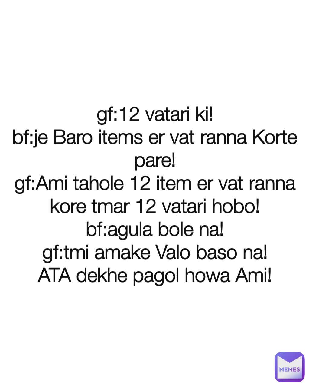 gf:12 vatari ki!
bf:je Baro items er vat ranna Korte pare!
gf:Ami tahole 12 item er vat ranna kore tmar 12 vatari hobo!
bf:agula bole na!
gf:tmi amake Valo baso na!
ATA dekhe pagol howa Ami!