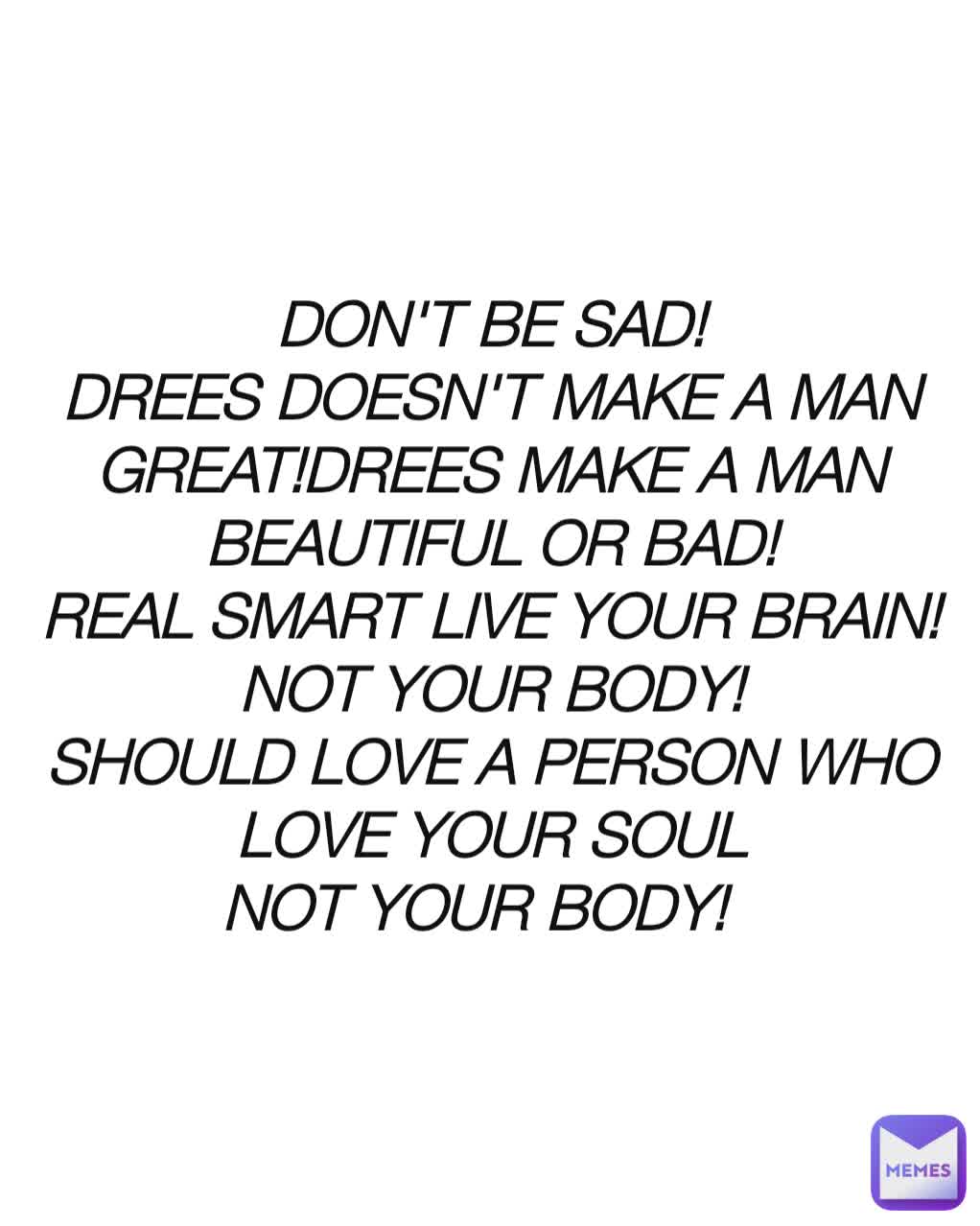 DON'T BE SAD!
DREES DOESN'T MAKE A MAN GREAT!DREES MAKE A MAN BEAUTIFUL OR BAD!
REAL SMART LIVE YOUR BRAIN!NOT YOUR BODY!
SHOULD LOVE A PERSON WHO LOVE YOUR SOUL
NOT YOUR BODY!