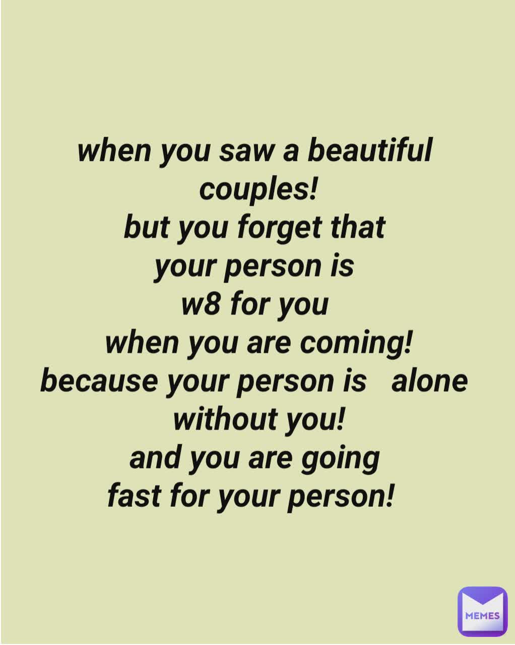 when you saw a beautiful 
couples!
but you forget that 
your person is 
w8 for you 
when you are coming!
because your person is   alone 
without you!
and you are going 
fast for your person!