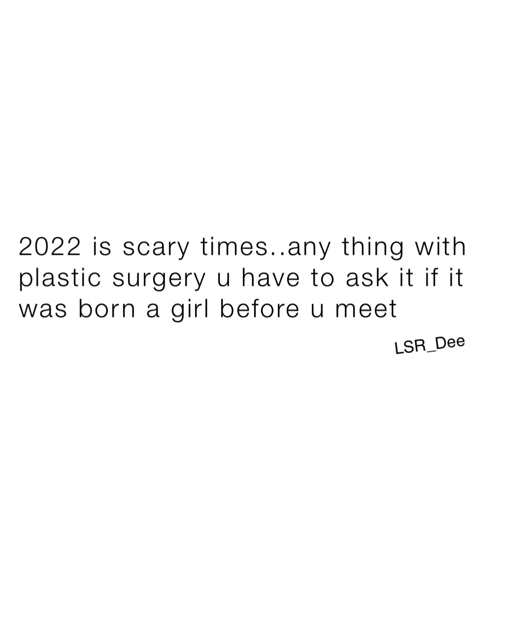 2022 is scary times..any thing with plastic surgery u have to ask it if it was born a girl before u meet