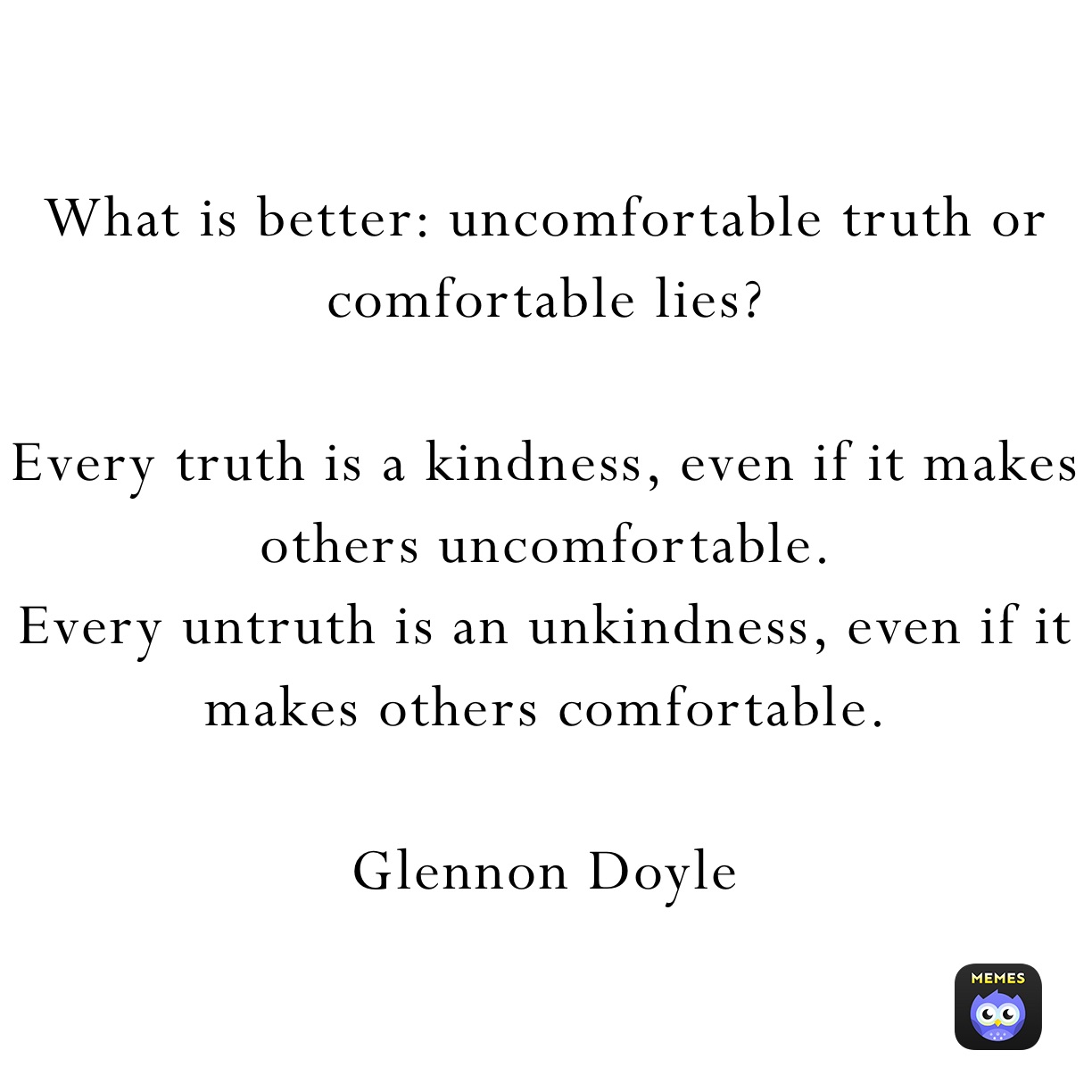 What is better: uncomfortable truth or comfortable lies?

Every truth is a kindness, even if it makes others uncomfortable. 
Every untruth is an unkindness, even if it makes others comfortable. 

Glennon Doyle 