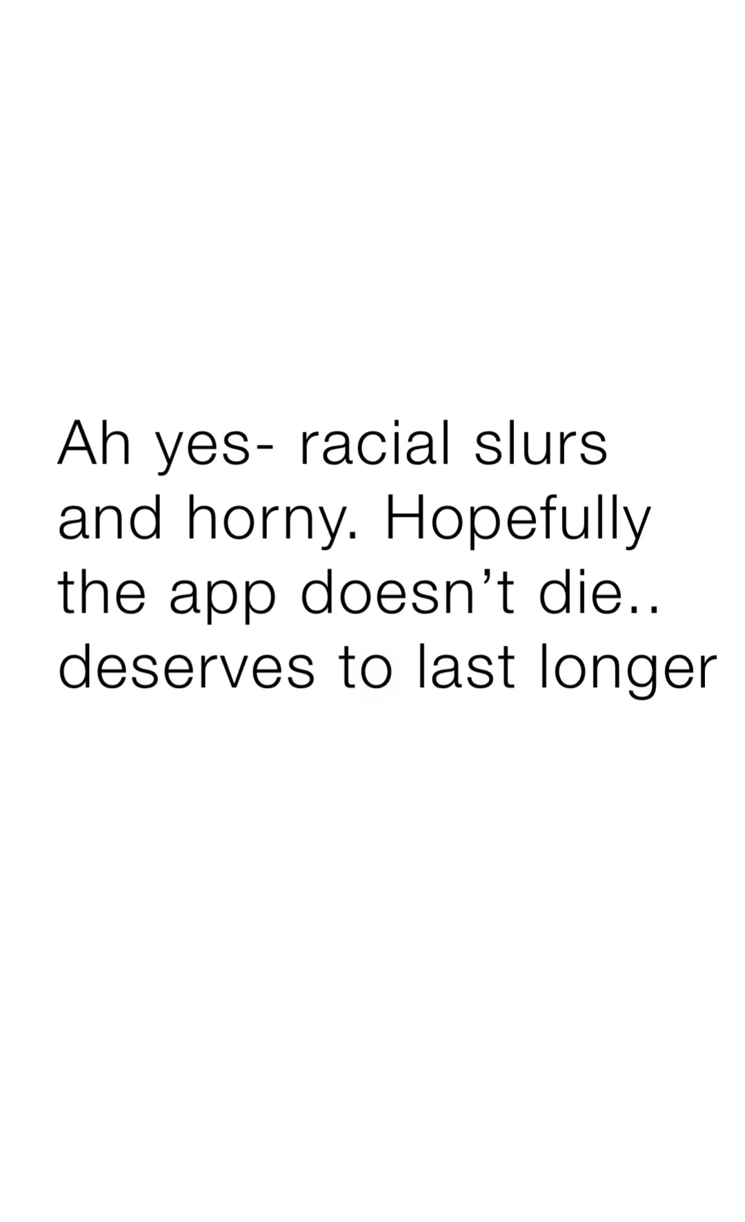 Ah yes- racial slurs and horny. Hopefully the app doesn’t die.. deserves to last longer
