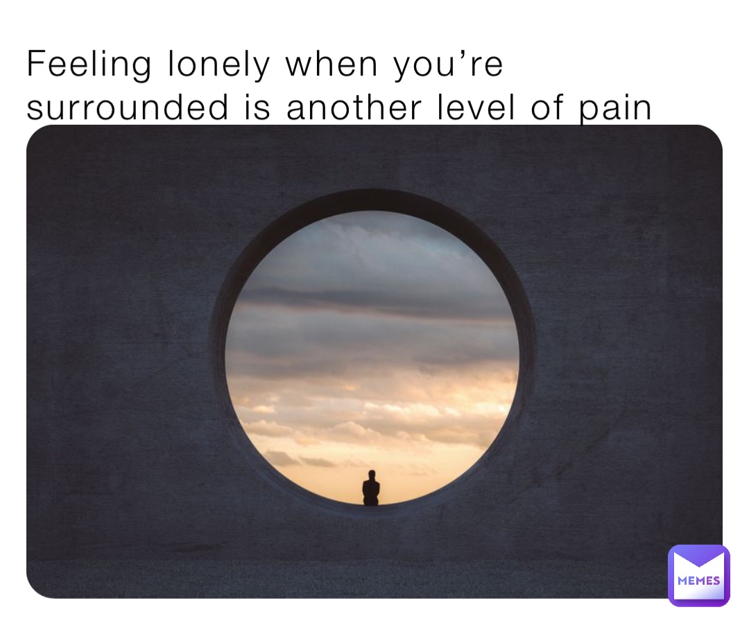 Feeling lonely when you’re surrounded is another level of pain