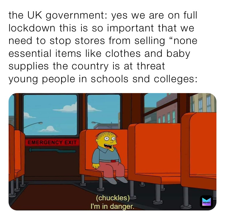 the UK government: yes we are on full lockdown this is so important that we need to stop stores from selling “none essential items like clothes and baby supplies the country is at threat 
young people in schools snd colleges: