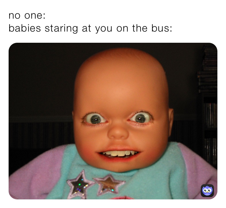 no one: 
babies staring at you on the bus:
