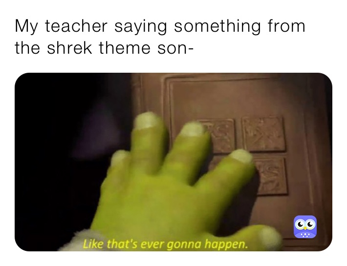 My teacher saying something from the shrek theme son-