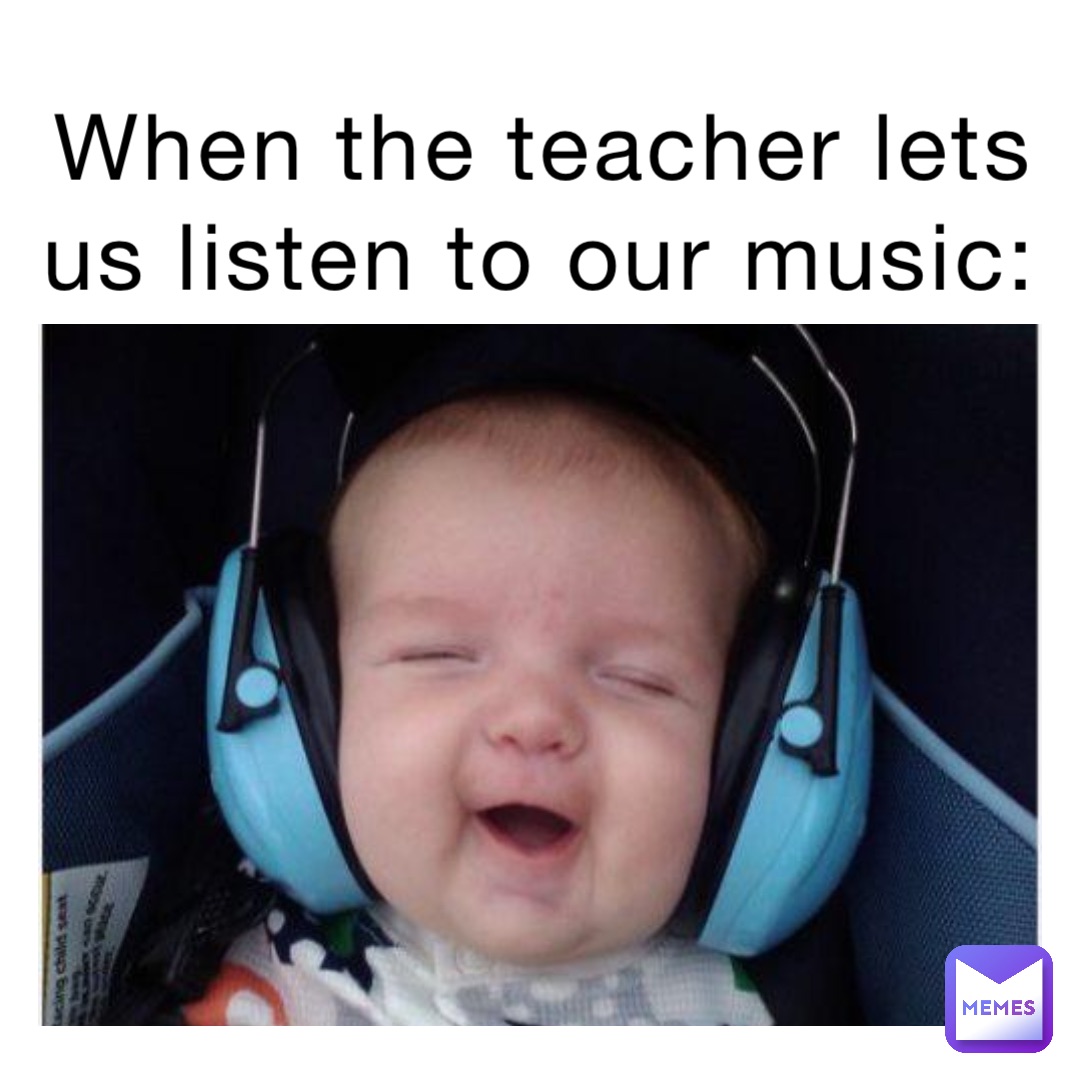 When the teacher lets us listen to our music: