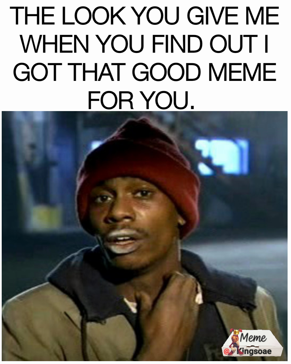 THE LOOK YOU GIVE ME WHEN YOU FIND OUT I GOT THAT GOOD MEME FOR YOU. 