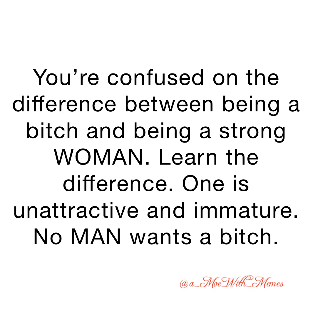 You’re confused on the difference between being a bitch and being a strong WOMAN. Learn the difference. One is unattractive and immature. No MAN wants a bitch.