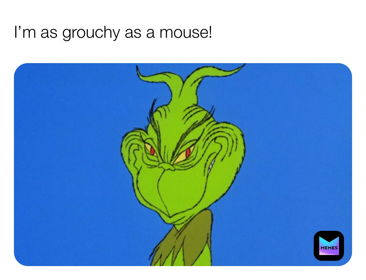 I’m as grouchy as a mouse!