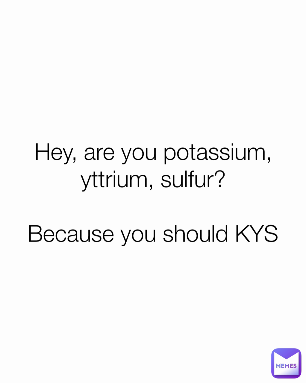 Hey, are you potassium, yttrium, sulfur?

Because you should KYS