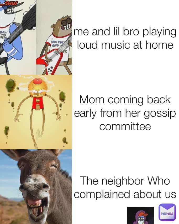 me and lil bro playing loud music at home Mom coming back early from her gossip committee The neighbor Who complained about us