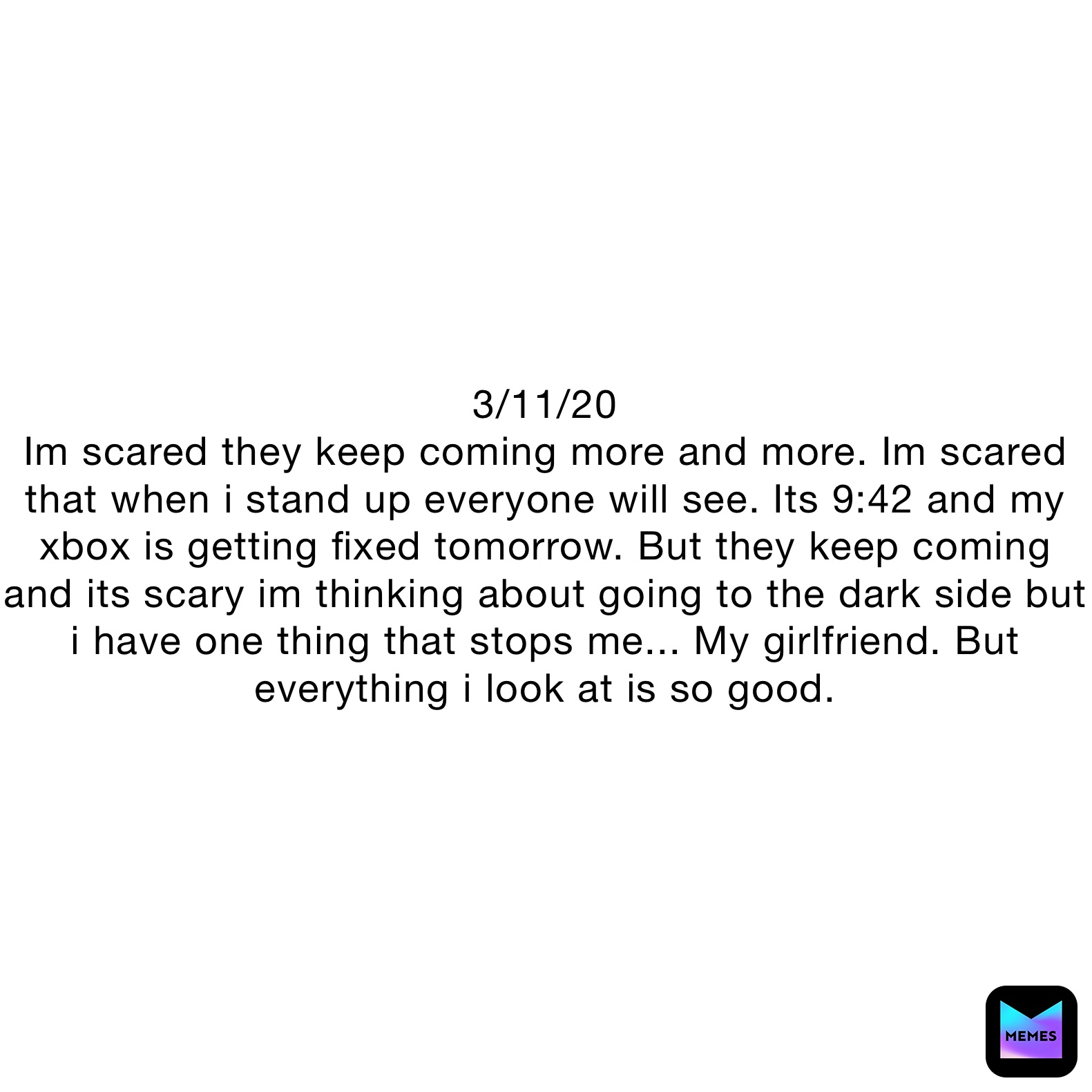 3/11/20
Im scared they keep coming more and more. Im scared that when i stand up everyone will see. Its 9:42 and my xbox is getting fixed tomorrow. But they keep coming and its scary im thinking about going to the dark side but i have one thing that stops me... My girlfriend. But everything i look at is so good.